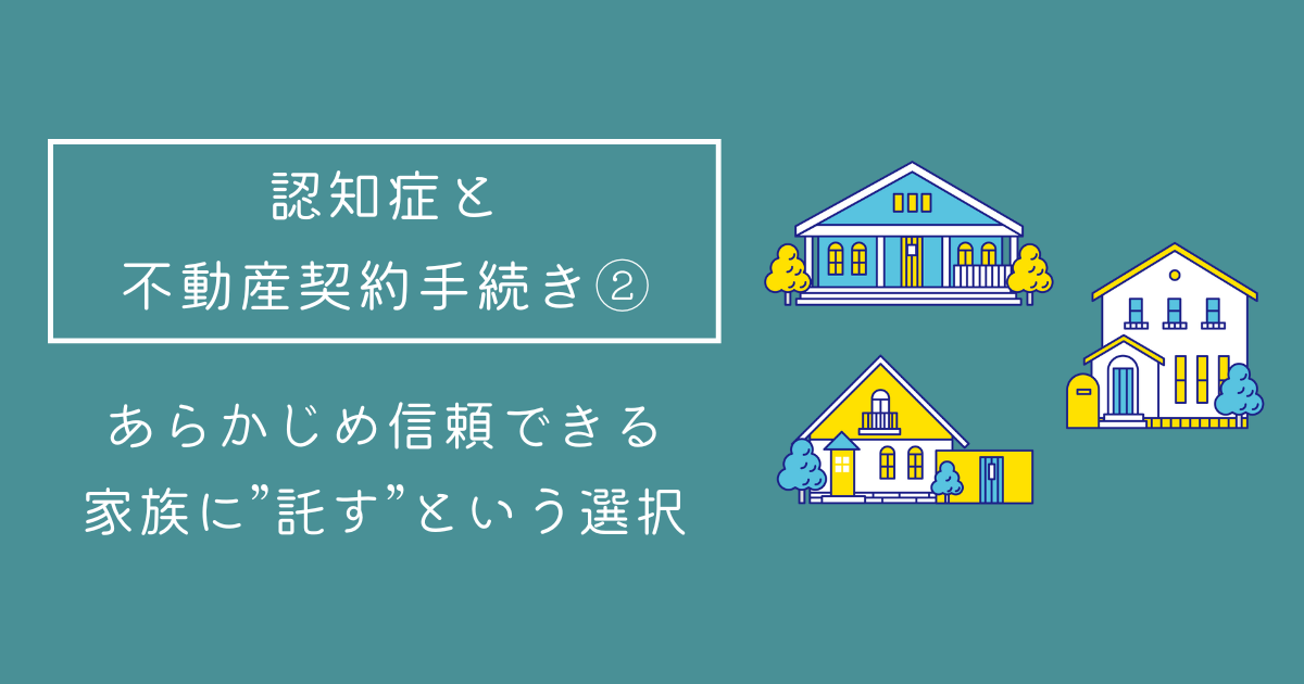 【認知症と不動産契約手続き②】
あらかじめ信頼できる家族に“託す”という選択